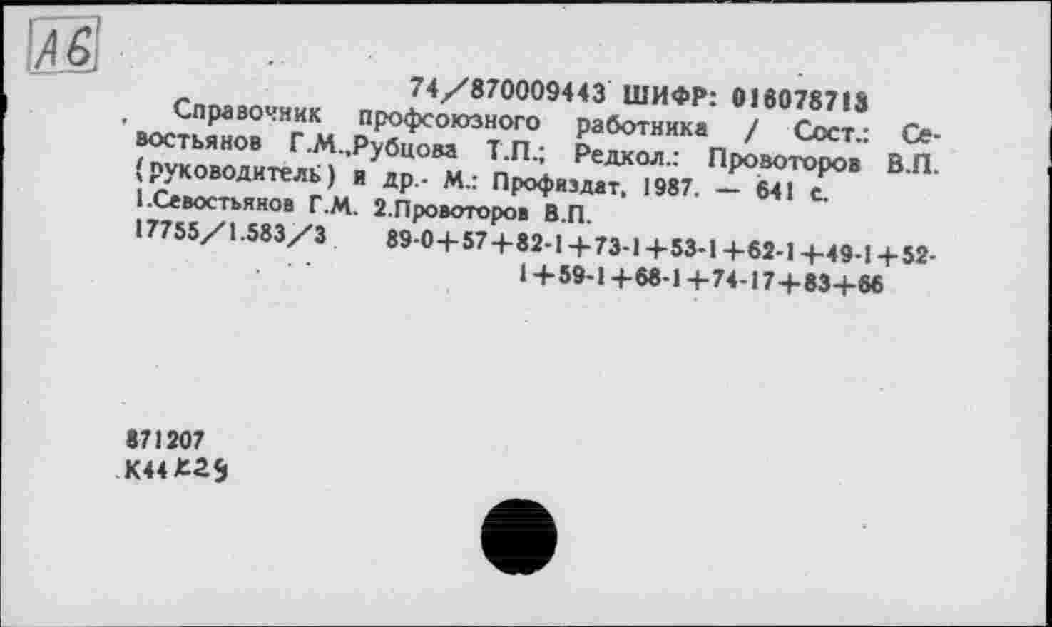 ﻿
-	74/870009443 ШИФР: 016078718
Справочник профсоюзного работника / СссТ- Ъ востьянов Г.М Рубцом т п • о« г. ' сост,. Се-( руководитель ) ’я ап п'21 Редкол" Провоторов В.П. ■бвостьянГв Г М 9 п ’ ПР°Фиэдат. >987. - 641 с.
і.Севостьянов г.М. 2.Провоторов ВП
I7755Z1-583/3	89-0+57+82-! + 73-1 +53-1 +62-1+49-1 +52-
1+59-1+68-1+74-17+83+66
871207
К44*а$